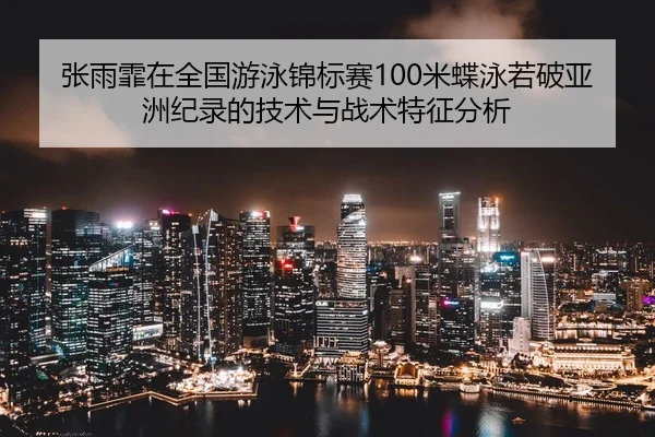 张雨霏在全国游泳锦标赛100米蝶泳若破亚洲纪录的技术与战术特征分析